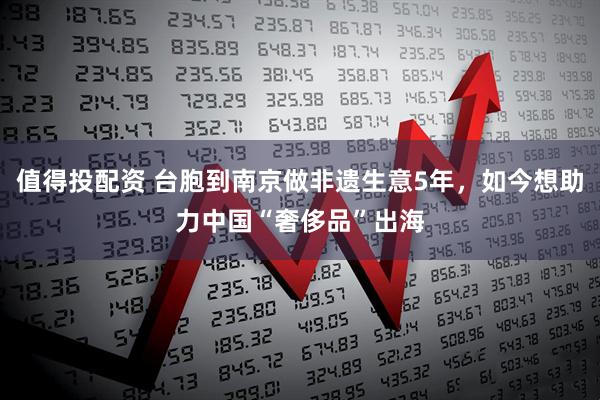 值得投配资 台胞到南京做非遗生意5年，如今想助力中国“奢侈品”出海