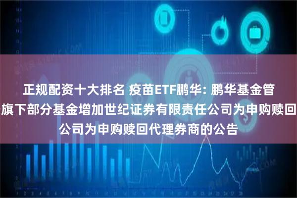 正规配资十大排名 疫苗ETF鹏华: 鹏华基金管理有限公司关于旗下部分基金增加世纪证券有限责任公司为申购赎回代理券商的公告