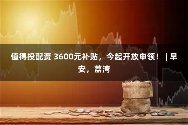 值得投配资 3600元补贴，今起开放申领！ | 早安，荔湾