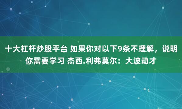 十大杠杆炒股平台 如果你对以下9条不理解，说明你需要学习 杰西.利弗莫尔：大波动才