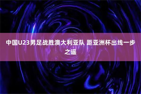 中国U23男足战胜澳大利亚队 距亚洲杯出线一步之遥