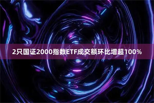 2只国证2000指数ETF成交额环比增超100%